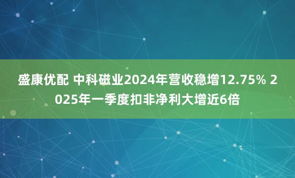 盛康优配 中科磁业2024年营收稳增12.75% 2025年一季度扣非净利大增近6倍