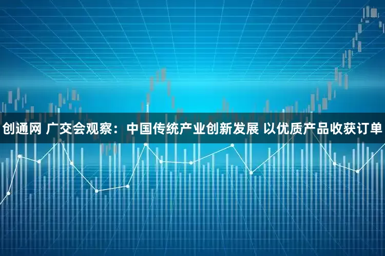 创通网 广交会观察：中国传统产业创新发展 以优质产品收获订单