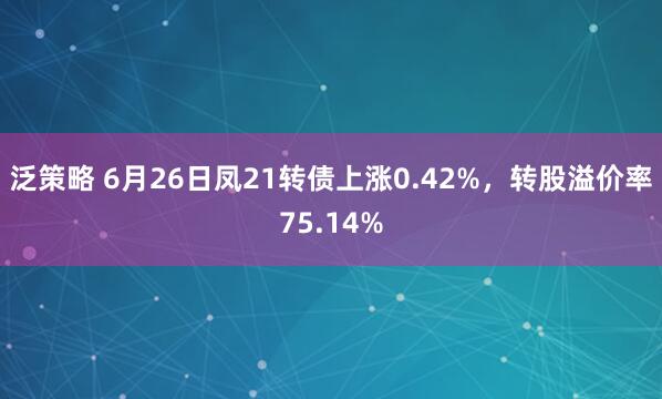 泛策略 6月26日凤21转债上涨0.42%，转股溢价率75.14%