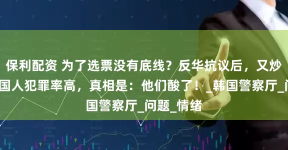 保利配资 为了选票没有底线？反华抗议后，又炒作在韩中国人犯罪率高，真相是：他们酸了！_韩国警察厅_问题_情绪