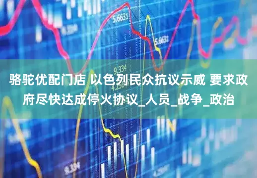 骆驼优配门店 以色列民众抗议示威 要求政府尽快达成停火协议_人员_战争_政治