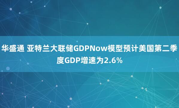 华盛通 亚特兰大联储GDPNow模型预计美国第二季度GDP增速为2.6%
