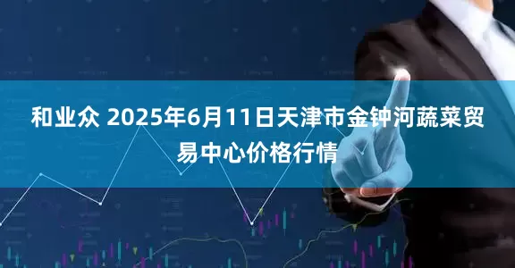 和业众 2025年6月11日天津市金钟河蔬菜贸易中心价格行情
