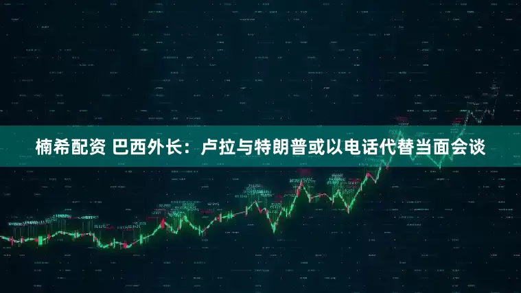 楠希配资 巴西外长：卢拉与特朗普或以电话代替当面会谈