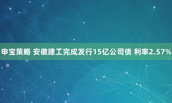 申宝策略 安徽建工完成发行15亿公司债 利率2.57%