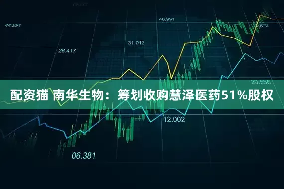 配资猫 南华生物：筹划收购慧泽医药51%股权