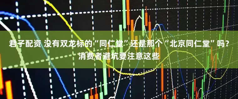 君子配资 没有双龙标的“同仁堂”还是那个“北京同仁堂”吗？消费者避坑要注意这些