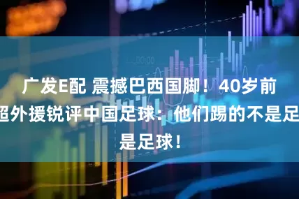 广发E配 震撼巴西国脚！40岁前中超外援锐评中国足球：他们踢的不是足球！