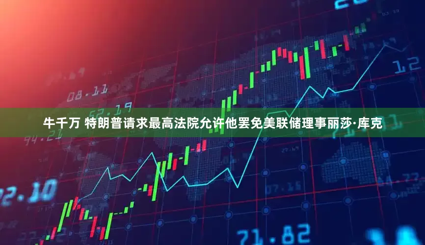 牛千万 特朗普请求最高法院允许他罢免美联储理事丽莎·库克