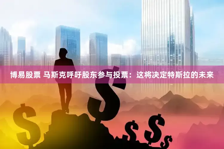 博易股票 马斯克呼吁股东参与投票：这将决定特斯拉的未来